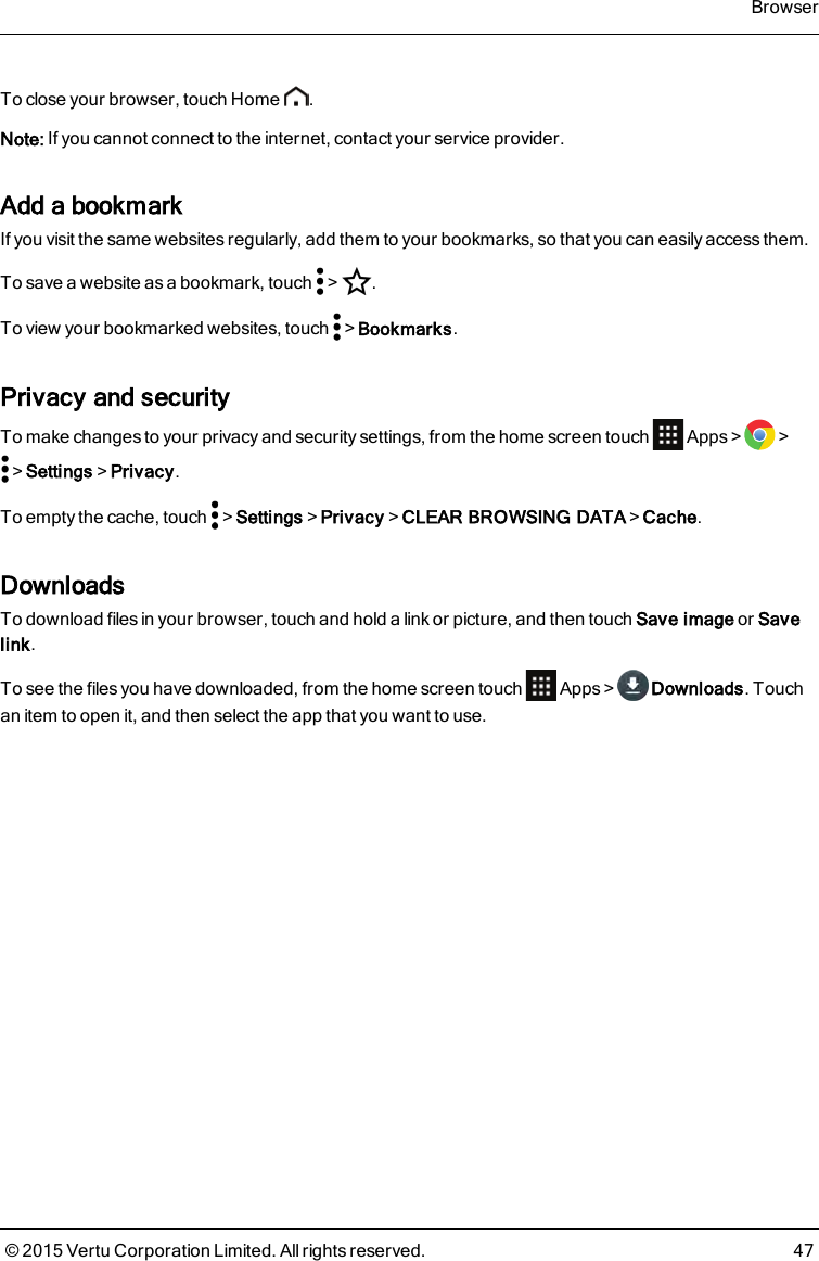 To close your browser, touch Home .Note: If you cannot connect to the internet, contact your service provider.Add a bookmarkIf you visit the same websites regularly, add them to your bookmarks, so that you can easily access them.To save a website as a bookmark, touch &gt; .To view your bookmarked websites, touch &gt;Bookmarks.Privacy and securityTo make changes to your privacy and security settings, from the home screen touch Apps&gt; &gt;&gt;Settings&gt;Privacy.To empty the cache, touch &gt;Settings&gt;Privacy&gt;CLEAR BROWSING DATA&gt;Cache.DownloadsTo download files in your browser, touch and hold a link or picture, and then touch Save image or Savelink.To see the files you have downloaded, from the home screen touch Apps&gt; Downloads. Touchan item to open it, and then select the app that you want to use.Browser© 2015 Vertu Corporation Limited. All rights reserved. 47