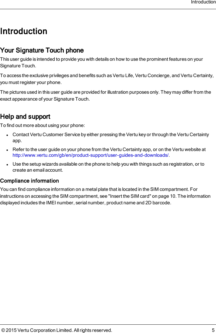 IntroductionYour Signature Touch phoneThis user guide is intended to provide you with details on how to use the prominent features on yourSignature Touch.To access the exclusive privileges and benefits such as Vertu Life, Vertu Concierge, and Vertu Certainty,you must register your phone.The pictures used in this user guide are provided for illustration purposes only. They may differ from theexact appearance of your Signature Touch.Help and supportTo find out more about using your phone:lContact Vertu Customer Service by either pressing the Vertu key or through the Vertu Certaintyapp.lRefer to the user guide on your phone from the Vertu Certainty app, or on the Vertu website athttp://www.vertu.com/gb/en/product-support/user-guides-and-downloads/.lUse the setup wizards available on the phone to help you with things such as registration, or tocreate an email account.Compliance informationYou can find compliance information on a metal plate that is located in the SIM compartment. Forinstructions on accessing the SIM compartment, see &quot;Insert the SIM card&quot; on page 10. The informationdisplayed includes the IMEI number, serial number, product name and 2D barcode.Introduction© 2015 Vertu Corporation Limited. All rights reserved. 5