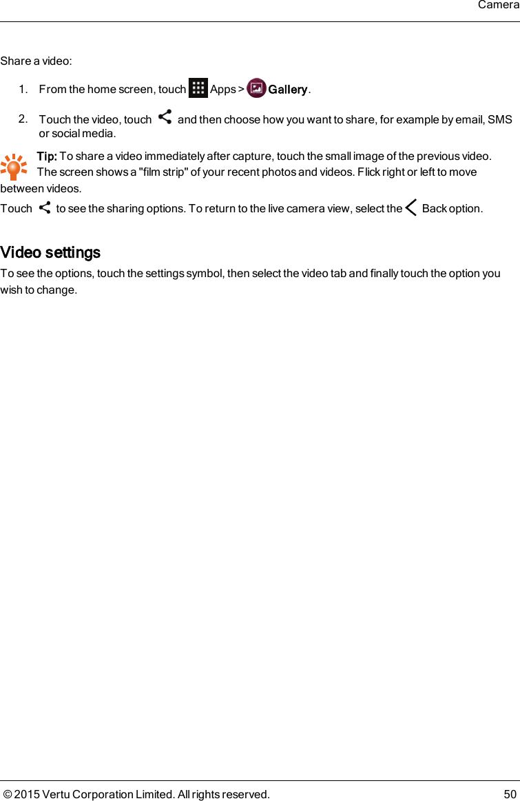 Share a video:1. From the home screen, touch Apps&gt; Gallery.2. Touch the video, touch and then choose how you want to share, for example by email, SMSor social media.Tip: To share a video immediately after capture, touch the small image of the previous video.Thescreen shows a &quot;film strip&quot; of your recent photos and videos. Flick right or left to movebetween videos.Touch to see the sharing options. To return to the live camera view, select the Back option.Video settingsTo see the options, touch the settings symbol, then select the video tab and finally touch the option youwish to change.Camera© 2015 Vertu Corporation Limited. All rights reserved. 50