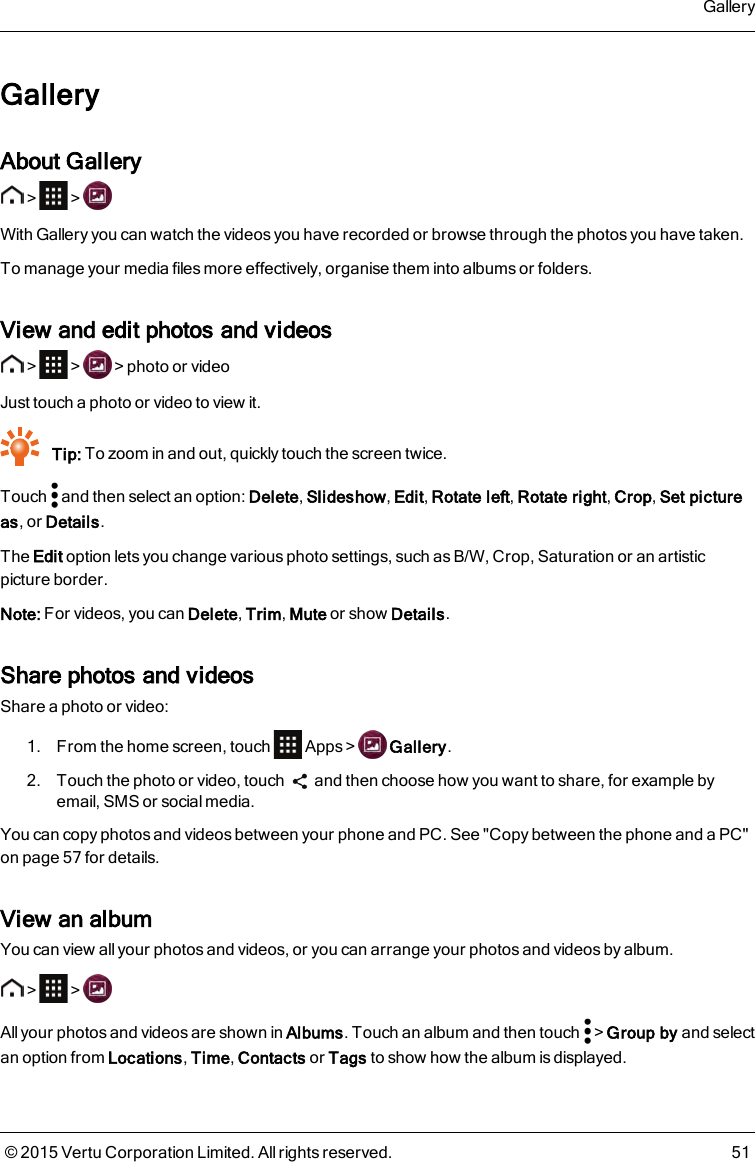 GalleryAbout Gallery&gt; &gt;With Gallery you can watch the videos you have recorded or browse through the photos you have taken.To manage your media files more effectively, organise them into albums or folders.View and edit photos and videos&gt; &gt; &gt;photo or videoJust touch a photo or video to view it.Tip: To zoom in and out, quickly touch the screen twice.Touch and then select an option: Delete,Slideshow,Edit,Rotate left,Rotate right,Crop,Set pictureas, or Details.The Edit option lets you change various photo settings, such asB/W, Crop, Saturation or an artisticpicture border.Note: For videos, you can Delete,Trim,Mute or show Details.Share photos and videosShare a photo or video:1. From the home screen, touch Apps&gt; Gallery.2. Touch the photo or video, touch and then choose how you want to share, for example byemail, SMS or social media.You can copy photos and videos between your phone and PC. See &quot;Copy between the phone and a PC&quot;on page57 for details.View an albumYou can view all your photos and videos, or you can arrange your photos and videos by album.&gt; &gt;All your photos and videos are shown in Albums. Touch an album and then touch &gt;Group by and selectan option from Locations,Time,Contacts or Tags to show how the album is displayed.Gallery© 2015 Vertu Corporation Limited. All rights reserved. 51