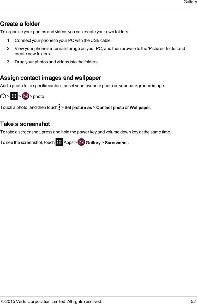 Create a folderTo organise your photos and videos you can create your own folders.1. Connect your phone to your PC with the USB cable.2. View your phone’s internal storage on your PC, and then browse to the &apos;Pictures&apos; folder andcreate new folders.3. Drag your photos and videos into the folders.Assign contact images and wallpaperAdd a photo for a specific contact, or set your favourite photo as your background image.&gt; &gt; &gt;photoTouch a photo, and then touch &gt;Set picture as&gt;Contact photo or Wallpaper.Take a screenshotTo take a screenshot, press and hold the power key and volume down key at the same time.To see the screenshot, touch Apps&gt; Gallery&gt;Screenshot.Gallery© 2015 Vertu Corporation Limited. All rights reserved. 52
