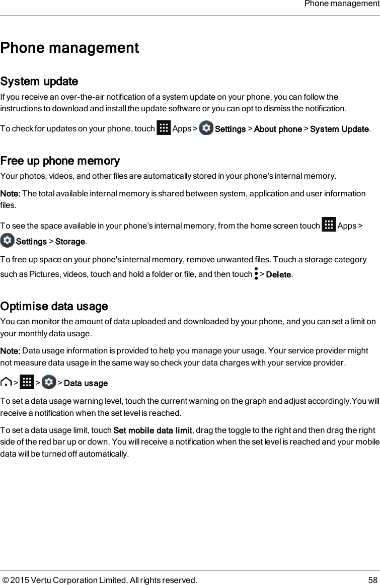 Phone managementSystem updateIf you receive an over-the-air notification of a system update on your phone, you can follow theinstructions to download and install the update software or you can opt to dismiss the notification.To check for updates on your phone, touch Apps&gt; Settings&gt;About phone&gt;System Update.Free up phone memoryYour photos, videos, and other files are automatically stored in your phone’s internal memory.Note: The total available internal memory is shared between system, application and user informationfiles.To see the space available in your phone’s internal memory, from the home screen touch Apps&gt;Settings&gt;Storage.To free up space on your phone&apos;s internal memory, remove unwanted files. Touch a storage categorysuch as Pictures, videos, touch and hold a folder or file, and then touch &gt;Delete.Optimise data usageYou can monitor the amount of data uploaded and downloaded by your phone, and you can set a limit onyour monthly data usage.Note: Data usage information is provided to help you manage your usage. Your service provider mightnot measure data usage in the same way so check your data charges with your service provider.&gt; &gt; &gt;Data usageTo set a data usage warning level, touch the current warning on the graph and adjust accordingly.You willreceive a notification when the set level is reached.To set a data usage limit, touch Set mobile data limit, drag the toggle to the right and then drag the rightside of the red bar up or down. You will receive a notification when the set level is reached and your mobiledata will be turned off automatically.Phone management© 2015 Vertu Corporation Limited. All rights reserved. 58