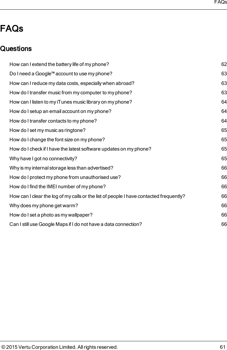 FAQsQuestionsHow can I extend the battery life of myphone? 62Do I need a Google™ account to use myphone? 63How can I reduce my data costs, especially when abroad? 63How do I transfer music from my computer to my phone? 63How can I listen to my iTunes music library on my phone? 64How do I setup an email account on myphone? 64How do I transfer contacts to my phone? 64How do I set my music as ringtone? 65How do I change the font size on myphone? 65How do I check if I have the latest software updates on myphone? 65Why have I got no connectivity? 65Why is my internal storage less than advertised? 66How do I protect my phone from unauthorised use? 66How do I find the IMEI number of myphone? 66How can I clear the log of my calls or thelist of people I have contacted frequently? 66Why does my phone get warm? 66How do I set a photo as my wallpaper? 66Can Istill useGoogle Mapsif I do not have a data connection? 66FAQs© 2015 Vertu Corporation Limited. All rights reserved. 61