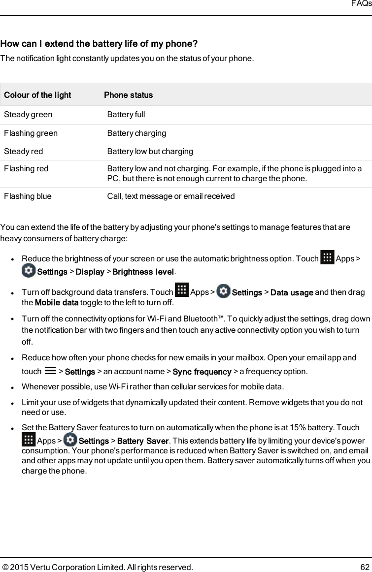 How can I extend the battery life of myphone?The notification light constantly updates you on the status of your phone.Colour of the light Phone statusSteady green Battery fullFlashing green Battery chargingSteady red Battery low but chargingFlashing red Battery low and not charging. For example, if the phone is plugged into aPC, but there is not enough current to charge the phone.Flashing blue Call, text message or email receivedYou can extend the life of the battery by adjusting your phone&apos;s settings to manage features that areheavy consumers of battery charge:lReduce the brightness of your screen or use the automatic brightness option. Touch Apps&gt;Settings&gt;Display&gt;Brightness level.lTurn off background data transfers. Touch Apps&gt; Settings&gt;Data usage and then dragthe Mobile data toggle to the left to turn off.lTurn off the connectivity options for Wi-Fi and Bluetooth™. To quickly adjust the settings, drag downthe notification bar with two fingers and then touch any active connectivity option you wish to turnoff.lReduce how often your phone checks for new emails in your mailbox. Open your email app andtouch &gt;Settings&gt;an account name&gt;Sync frequency&gt;a frequency option.lWhenever possible, use Wi-Fi rather than cellular services for mobile data.lLimit your use of widgets that dynamically updated their content. Remove widgets that you do notneed or use.lSet the Battery Saver features to turn on automatically when the phone is at 15% battery. TouchApps&gt; Settings&gt;Battery Saver. This extends battery life by limiting your device&apos;s powerconsumption. Your phone&apos;s performance is reduced when Battery Saver is switched on, and emailand other apps may not update until you open them. Battery saver automatically turns off when youcharge the phone.FAQs© 2015 Vertu Corporation Limited. All rights reserved. 62