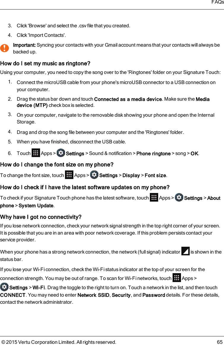 3. Click &apos;Browse&apos; and select the .csv file that you created.4. Click &apos;Import Contacts&apos;.!Important: Syncing your contacts with your Gmail account means that your contacts will always bebacked up.How do I set my music as ringtone?Using your computer, you need to copy the song over to the &apos;Ringtones&apos; folder on your Signature Touch:1. Connect the microUSB cable from your phone&apos;s microUSB connector to a USB connection onyour computer.2. Drag the status bar down and touch Connected as a media device. Make sure the Mediadevice (MTP) check box is selected.3. On your computer, navigate to the removable disk showing your phone and open the InternalStorage.4. Drag and drop the song file between your computer and the &apos;Ringtones&apos; folder.5. When you have finished, disconnect the USB cable.6. Touch Apps&gt; Settings&gt;Sound &amp; notification&gt;Phone ringtone&gt;song&gt;OK.How do I change the font size on myphone?To change the font size, touch Apps&gt; Settings&gt;Display&gt;Font size.How do I check if I have the latest software updates on myphone?To check if your Signature Touch phone has the latest software, touch Apps&gt; Settings&gt;Aboutphone&gt;System Update.Why have I got no connectivity?If you lose network connection, check your network signal strength in the top right corner of your screen.Itis possible that you are in an area with poor network coverage. If this problem persists contact yourservice provider.When your phone has a strong network connection, the network (full signal) indicator is shown in thestatus bar.If you lose your Wi-Fi connection, check the Wi-Fi status indicator at the top of your screen for theconnection strength. You may be out of range. To scan for Wi-Fi networks, touch Apps&gt;Settings&gt;Wi-Fi. Drag the toggle to the right to turn on. Touch a network in the list, and then touchCONNECT. You may need to enter Network SSID,Security, and Password details. For these details,contact the network administrator.FAQs© 2015 Vertu Corporation Limited. All rights reserved. 65