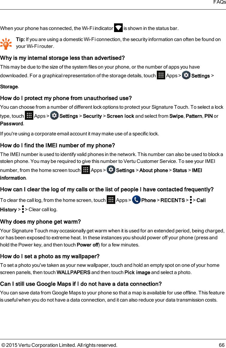 When your phone has connected, the Wi-Fi indicator is shown in the status bar.Tip: If you are using a domestic Wi-Fi connection, the security information can often be found onyour Wi-Fi router.Why is my internal storage less than advertised?This may be due to the size of the system files on your phone, or the number of apps you havedownloaded. For a graphical representation of the storage details, touch Apps&gt; Settings&gt;Storage.How do I protect my phone from unauthorised use?You can choose from a number of different lock options to protect your Signature Touch. To select a locktype, touch Apps&gt; Settings&gt;Security&gt;Screen lock and select from Swipe,Pattern,PIN orPassword.If you&apos;re using a corporate email account it may make use of a specific lock.How do I find the IMEI number of myphone?The IMEI number is used to identify valid phones in the network. This number can also be used to block astolen phone. You may be required to give this number to Vertu Customer Service. To see your IMEInumber, from the home screen touch Apps&gt; Settings&gt;About phone&gt;Status&gt;IMEIinformation.How can I clear the log of my calls or thelist of people I have contacted frequently?To clear the calllog, from the home screen, touch Apps&gt; Phone&gt;RECENTS&gt; &gt;CallHistory&gt; &gt;Clear call log.Why does my phone get warm?Your Signature Touch may occasionally get warm when it is used for an extended period, being charged,or has been exposed to extreme heat. In these instances you should power off your phone (press andhold the Power key, and then touch Power off) for a few minutes.How do I set a photo as my wallpaper?To set a photo you&apos;ve taken as your new wallpaper, touch and hold an empty spot on one of your homescreen panels, then touch WALLPAPERS and then touch Pick image and select a photo.Can Istill useGoogle Mapsif I do not have a data connection?You can save data from Google Maps to your phone so that a map is available for use offline. This featureis useful when you do not have a data connection, and it can also reduce your data transmission costs.FAQs© 2015 Vertu Corporation Limited. All rights reserved. 66