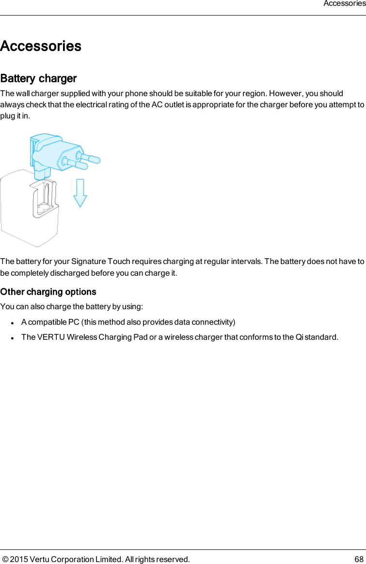 AccessoriesBattery chargerThe wall charger supplied with your phone should be suitable for your region. However, you shouldalways check that the electrical rating of the AC outlet is appropriate for the charger before you attempt toplug it in.The battery for your Signature Touch requires charging at regular intervals. The battery does not have tobe completely discharged before you can charge it.Other charging optionsYou can also charge the battery by using:lA compatible PC (this method also provides data connectivity)lThe VERTU Wireless Charging Pad or a wireless charger that conforms to the Qi standard.Accessories© 2015 Vertu Corporation Limited. All rights reserved. 68