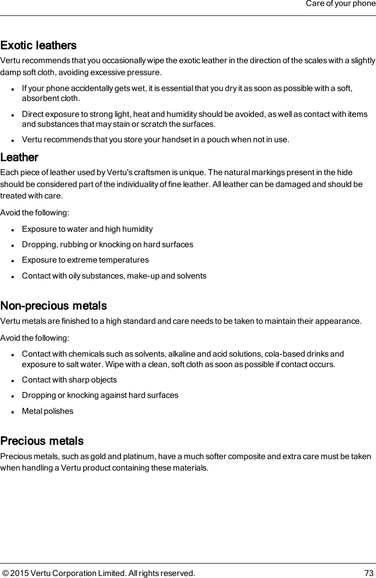 Exotic leathersVertu recommends that you occasionally wipe the exotic leather in the direction of the scales with a slightlydamp soft cloth, avoiding excessive pressure.lIf your phone accidentally gets wet, it is essential that you dry it as soon as possible with a soft,absorbent cloth.lDirect exposure to strong light, heat and humidity should be avoided, as wellas contact with itemsand substances that may stain or scratch the surfaces.lVertu recommends that you store your handset in a pouch when not in use.LeatherEach piece of leather used by Vertu&apos;s craftsmen is unique. The natural markings present in the hideshould be considered part of the individuality of fine leather. All leather can be damaged and should betreated with care.Avoid the following:lExposure to water and high humiditylDropping, rubbing or knocking on hard surfaceslExposure to extreme temperatureslContact with oily substances, make-up and solventsNon-precious metalsVertu metals are finished to a high standard and care needs to be taken to maintain their appearance.Avoid the following:lContact with chemicals such as solvents, alkaline and acid solutions, cola-based drinks andexposure to salt water. Wipe with a clean, soft cloth as soon as possible if contact occurs.lContact with sharp objectslDropping or knocking against hard surfaceslMetal polishesPrecious metalsPrecious metals, such as gold and platinum, have a much softer composite and extra care must be takenwhen handling a Vertu product containing these materials.Care of your phone© 2015 Vertu Corporation Limited. All rights reserved. 73