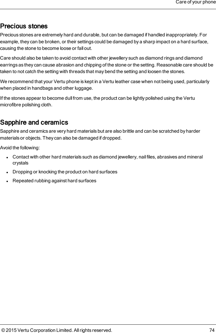 Precious stonesPrecious stones are extremely hard and durable, but can be damaged if handled inappropriately. Forexample, they can be broken, or their settings could be damaged by a sharp impact on a hard surface,causing the stone to become loose or fall out.Care should also be taken to avoid contact with other jewellery such as diamond rings and diamondearrings as they can cause abrasion and chipping of the stone or the setting. Reasonable care should betaken to not catch the setting with threads that may bend the setting and loosen the stones.We recommend that your Vertu phone is kept in a Vertu leather case when not being used, particularlywhen placed in handbags and other luggage.If the stones appear to become dull from use, the product can be lightly polished using the Vertumicrofibre polishing cloth.Sapphire and ceramicsSapphire and ceramics are very hard materials but are also brittle and can be scratched by hardermaterials or objects. They can also be damaged if dropped.Avoid the following:lContact with other hard materials such as diamond jewellery, nail files, abrasives and mineralcrystalslDropping or knocking the product on hard surfaceslRepeated rubbing against hard surfacesCare of your phone© 2015 Vertu Corporation Limited. All rights reserved. 74