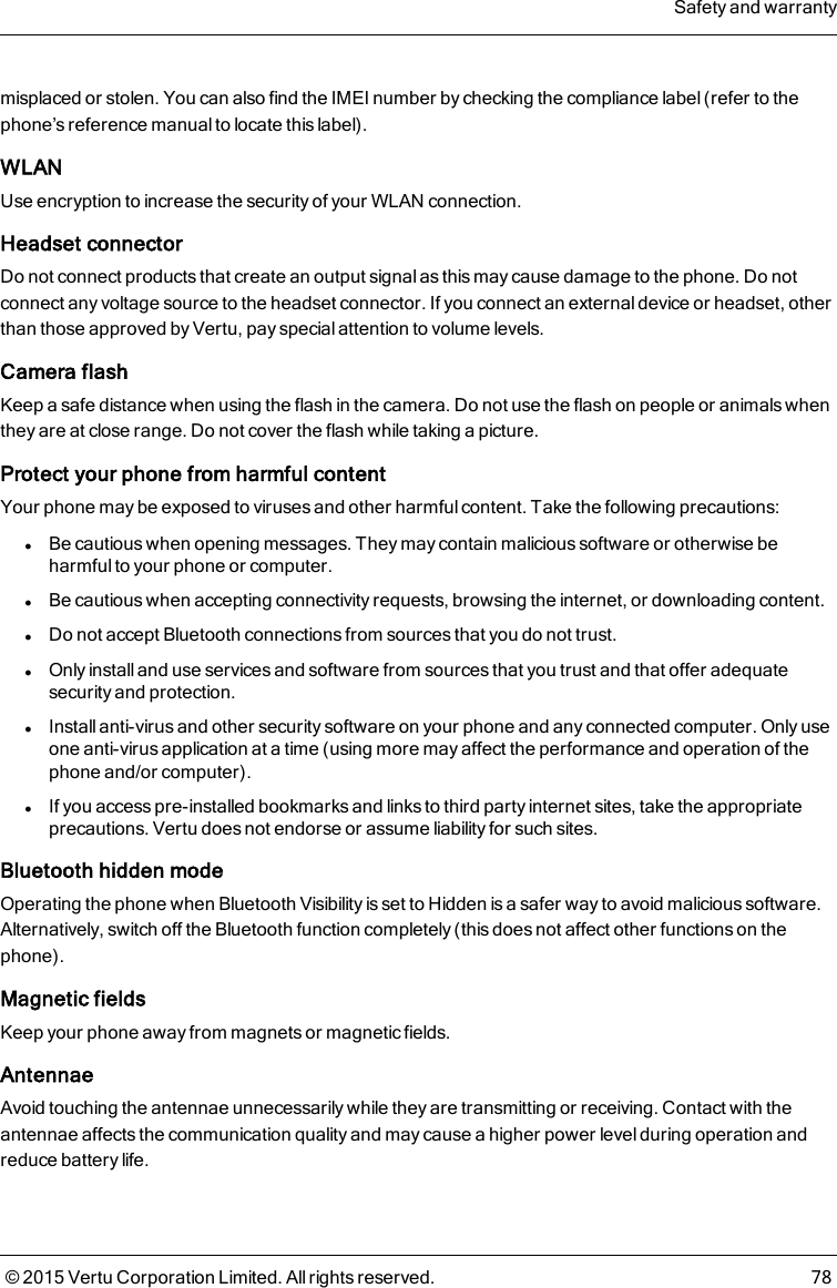 misplaced or stolen. You can also find the IMEI number by checking the compliance label (refer to thephone’s reference manual to locate this label).WLANUse encryption to increase the security of your WLAN connection.Headset connectorDo not connect products that create an output signal as this may cause damage to the phone. Do notconnect any voltage source to the headset connector. If you connect an external device or headset, otherthan those approved by Vertu, pay special attention to volume levels.Camera flashKeep a safe distance when using the flash in the camera. Do not use the flash on people or animals whenthey are at close range. Do not cover the flash while taking a picture.Protect your phone from harmful contentYour phone may be exposed to viruses and other harmful content. Take the following precautions:lBe cautious when opening messages. They may contain malicious software or otherwise beharmful to your phone or computer.lBe cautious when accepting connectivity requests, browsing the internet, or downloading content.lDo not accept Bluetooth connections from sources that you do not trust.lOnly install and use services and software from sources that you trust and that offer adequatesecurity and protection.lInstall anti-virus and other security software on your phone and any connected computer. Only useone anti-virus application at a time (using more may affect the performance and operation of thephone and/or computer).lIf you access pre-installed bookmarks and links to third party internet sites, take the appropriateprecautions. Vertu does not endorse or assume liability for such sites.Bluetooth hidden modeOperating the phone when Bluetooth Visibility is set to Hidden is a safer way to avoid malicious software.Alternatively, switch off the Bluetooth function completely (this does not affect other functions on thephone).Magnetic fieldsKeep your phone away from magnets or magnetic fields.AntennaeAvoid touching the antennae unnecessarily while they are transmitting or receiving. Contact with theantennae affects the communication quality and may cause a higher power level during operation andreduce battery life.Safety and warranty© 2015 Vertu Corporation Limited. All rights reserved. 78
