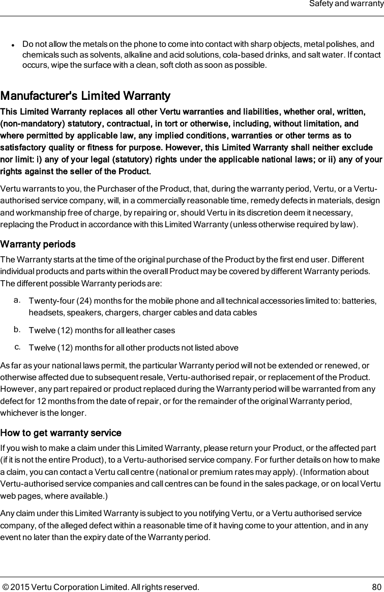 lDo not allow the metals on the phone to come into contact with sharp objects, metal polishes, andchemicals such as solvents, alkaline and acid solutions, cola-based drinks, and salt water. If contactoccurs, wipe the surface with a clean, soft cloth as soon as possible.Manufacturer&apos;s Limited WarrantyThis Limited Warranty replaces all other Vertu warranties and liabilities, whether oral, written,(non-mandatory) statutory, contractual, in tort or otherwise, including, without limitation, andwhere permitted by applicable law, any implied conditions, warranties or other terms as tosatisfactory quality or fitness for purpose. However, this Limited Warranty shall neither excludenor limit: i) any of your legal (statutory) rights under the applicable national laws; or ii) any of yourrights against the seller of the Product.Vertu warrants to you, the Purchaser of the Product, that, during the warranty period, Vertu, or a Vertu-authorised service company, will, in a commercially reasonable time, remedy defects in materials, designand workmanship free of charge, by repairing or, should Vertu in its discretion deem it necessary,replacing the Product in accordance with this Limited Warranty (unless otherwise required by law).Warranty periodsThe Warranty starts at the time of the original purchase of the Product by the first end user. Differentindividual products and parts within the overall Product may be covered by different Warranty periods.The different possible Warranty periods are:a. Twenty-four (24) months for the mobile phone and all technical accessories limited to: batteries,headsets, speakers, chargers, charger cables and data cablesb. Twelve (12) months for all leather casesc. Twelve (12) months for all other products not listed aboveAs far as your national laws permit, the particular Warranty period will not be extended or renewed, orotherwise affected due to subsequent resale, Vertu-authorised repair, or replacement of the Product.However, any part repaired or product replaced during the Warranty period will be warranted from anydefect for 12 months from the date of repair, or for the remainder of the original Warranty period,whichever is the longer.How to get warranty serviceIf you wish to make a claim under this Limited Warranty, please return your Product, or the affected part(if it is not the entire Product), to a Vertu-authorised service company. For further details on how to makea claim, you can contact a Vertu call centre (national or premium rates may apply). (Information aboutVertu-authorised service companies and callcentres can be found in the sales package, or on local Vertuweb pages, where available.)Any claim under this Limited Warranty is subject to you notifying Vertu, or a Vertu authorised servicecompany, of the alleged defect within a reasonable time of it having come to your attention, and in anyevent no later than the expiry date of the Warranty period.Safety and warranty© 2015 Vertu Corporation Limited. All rights reserved. 80