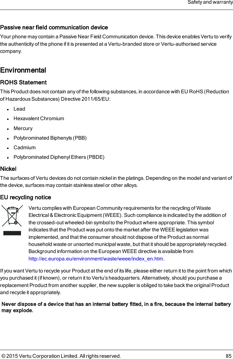 Passive near field communication deviceYour phone may contain a Passive Near Field Communication device. This device enables Vertu to verifythe authenticity of the phone if it is presented at a Vertu-branded store or Vertu-authorised servicecompany.EnvironmentalROHS StatementThis Product does not contain any of the following substances, in accordance with EU RoHS (Reductionof Hazardous Substances) Directive 2011/65/EU:lLeadlHexavalent ChromiumlMercurylPolybrominated Biphenyls (PBB)lCadmiumlPolybrominated Diphenyl Ethers (PBDE)NickelThe surfaces of Vertu devices do not contain nickel in the platings. Depending on the model and variant ofthe device, surfaces may contain stainless steel or other alloys.EU recycling noticeVertu complies with European Community requirements for the recycling of WasteElectrical &amp; Electronic Equipment (WEEE). Such compliance is indicated by the addition ofthe crossed-out wheeled-bin symbol to the Product where appropriate. This symbolindicates that the Product was put onto the market after the WEEE legislation wasimplemented, and that the consumer should not dispose of the Product as normalhousehold waste or unsorted municipal waste, but that it should be appropriately recycled.Background information on the European WEEE directive is available fromhttp://ec.europa.eu/environment/waste/weee/index_en.htm.If you want Vertu to recycle your Product at the end of its life, please either return it to the point from whichyou purchased it (if known), or return it to Vertu’s headquarters. Alternatively, should you purchase areplacement Product from another supplier, the new supplier is obliged to take back the original Productand recycle it appropriately.Never dispose of a device that has an internal battery fitted, in a fire, because the internal batterymay explode.Safety and warranty© 2015 Vertu Corporation Limited. All rights reserved. 85