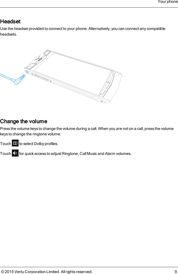 HeadsetUse the headset provided to connect to your phone. Alternatively, you can connect any compatibleheadsets.Change the volumePress the volume keys to change the volume during a call. When you are not on a call, press the volumekeys to change the ringtone volume.Touch to select Dolby profiles.Touch for quick access to adjust Ringtone, CallMusic and Alarm volumes.Your phone© 2015 Vertu Corporation Limited. All rights reserved. 9