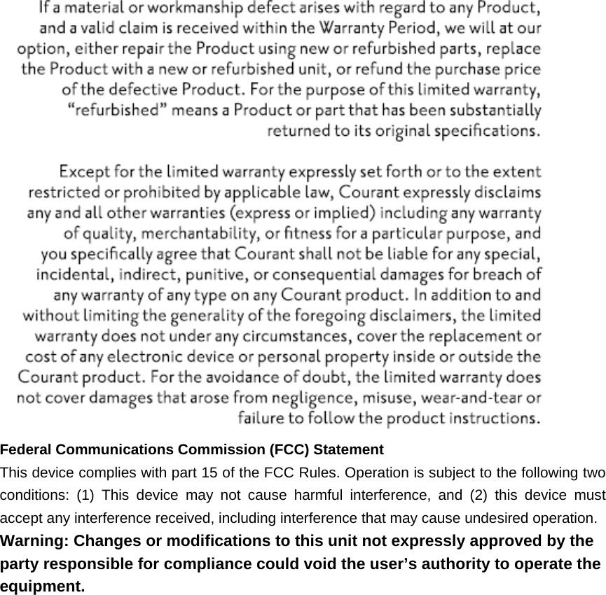    Federal Communications Commission (FCC) Statement This device complies with part 15 of the FCC Rules. Operation is subject to the following two conditions: (1) This device may not cause harmful interference, and (2) this device must accept any interference received, including interference that may cause undesired operation. Warning: Changes or modifications to this unit not expressly approved by the party responsible for compliance could void the user’s authority to operate the equipment.    