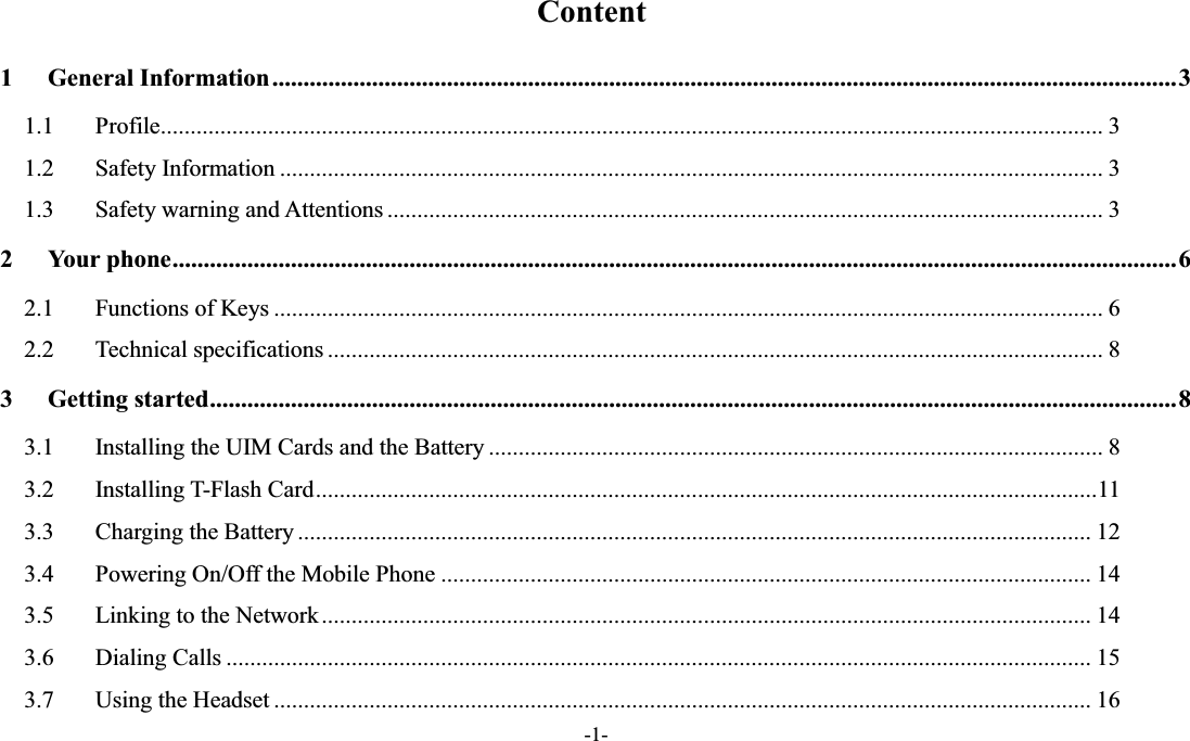  -1- Content 1 General Information ................................................................................................................................................. 3 1.1  Profile .............................................................................................................................................................. 3 1.2  Safety Information .......................................................................................................................................... 3 1.3  Safety warning and Attentions ........................................................................................................................ 3 2 Your phone ................................................................................................................................................................. 6 2.1  Functions of Keys ........................................................................................................................................... 6 2.2  Technical specifications .................................................................................................................................. 8 3 Getting started ........................................................................................................................................................... 8 3.1  Installing the UIM Cards and the Battery ....................................................................................................... 8 3.2  Installing T-Flash Card ................................................................................................................................... 11 3.3  Charging the Battery ..................................................................................................................................... 12 3.4  Powering On/Off the Mobile Phone ............................................................................................................. 14 3.5  Linking to the Network ................................................................................................................................. 14 3.6  Dialing Calls ................................................................................................................................................. 15 3.7  Using the Headset ......................................................................................................................................... 16 