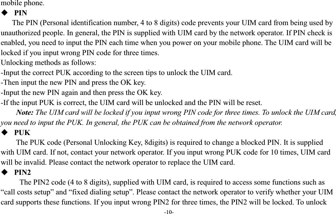  -10- mobile phone.  PIN The PIN (Personal identification number, 4 to 8 digits) code prevents your UIM card from being used by unauthorized people. In general, the PIN is supplied with UIM card by the network operator. If PIN check is enabled, you need to input the PIN each time when you power on your mobile phone. The UIM card will be locked if you input wrong PIN code for three times. Unlocking methods as follows: -Input the correct PUK according to the screen tips to unlock the UIM card. -Then input the new PIN and press the OK key. -Input the new PIN again and then press the OK key. -If the input PUK is correct, the UIM card will be unlocked and the PIN will be reset. Note: The UIM card will be locked if you input wrong PIN code for three times. To unlock the UIM card, you need to input the PUK. In general, the PUK can be obtained from the network operator.  PUK The PUK code (Personal Unlocking Key, 8digits) is required to change a blocked PIN. It is supplied with UIM card. If not, contact your network operator. If you input wrong PUK code for 10 times, UIM card will be invalid. Please contact the network operator to replace the UIM card.  PIN2 The PIN2 code (4 to 8 digits), supplied with UIM card, is required to access some functions such as ³call costs setup´ and ³fixed dialing setup´. Please contact the network operator to verify whether your UIM card supports these functions. If you input wrong PIN2 for three times, the PIN2 will be locked. To unlock 