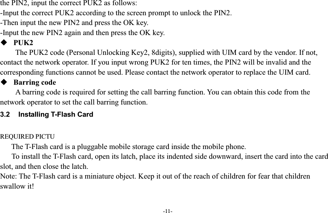  -11- the PIN2, input the correct PUK2 as follows: -Input the correct PUK2 according to the screen prompt to unlock the PIN2. -Then input the new PIN2 and press the OK key. -Input the new PIN2 again and then press the OK key.  PUK2 The PUK2 code (Personal Unlocking Key2, 8digits), supplied with UIM card by the vendor. If not, contact the network operator. If you input wrong PUK2 for ten times, the PIN2 will be invalid and the corresponding functions cannot be used. Please contact the network operator to replace the UIM card.  Barring code A barring code is required for setting the call barring function. You can obtain this code from the network operator to set the call barring function. 3.2  Installing T-Flash Card  REQUIRED PICTU The T-Flash card is a pluggable mobile storage card inside the mobile phone. To install the T-Flash card, open its latch, place its indented side downward, insert the card into the card slot, and then close the latch. Note: The T-Flash card is a miniature object. Keep it out of the reach of children for fear that children swallow it! 