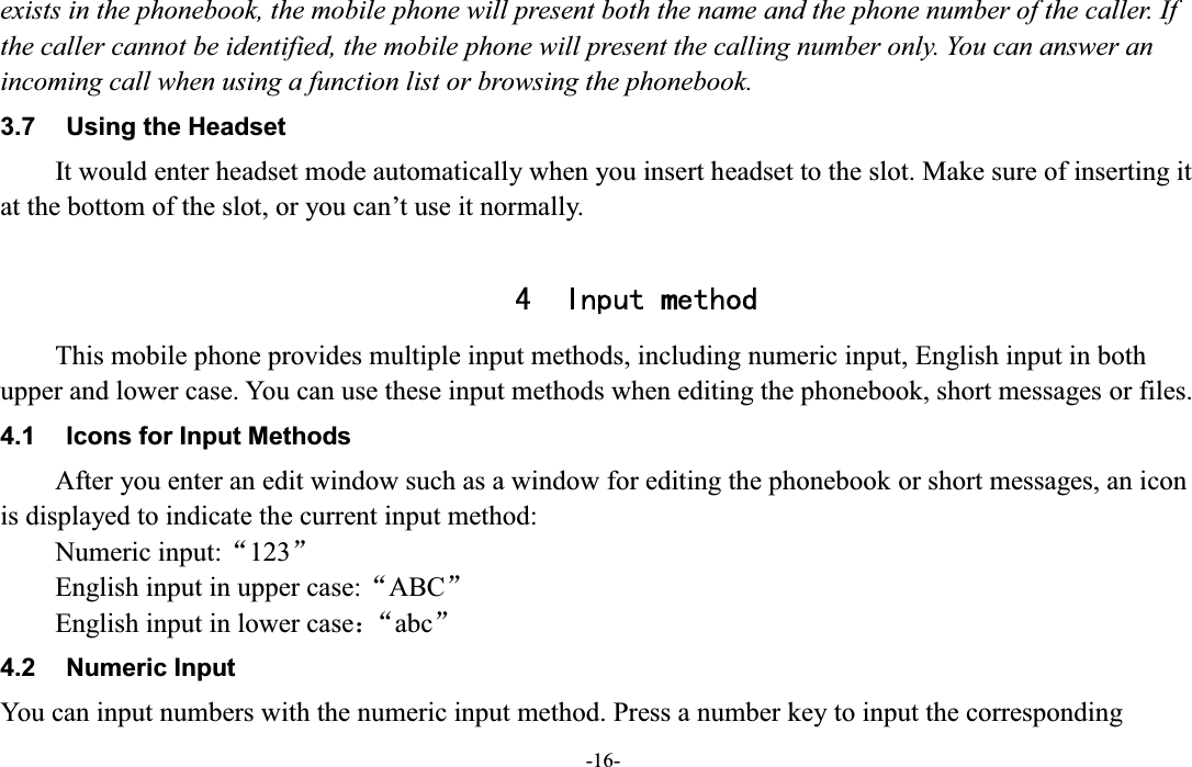  -16- exists in the phonebook, the mobile phone will present both the name and the phone number of the caller. If the caller cannot be identified, the mobile phone will present the calling number only. You can answer an incoming call when using a function list or browsing the phonebook. 3.7  Using the Headset It would enter headset mode automatically when you insert headset to the slot. Make sure of inserting it at the bottom of the slot, or you can¶t use it normally.  4 Input method This mobile phone provides multiple input methods, including numeric input, English input in both upper and lower case. You can use these input methods when editing the phonebook, short messages or files. 4.1  Icons for Input Methods After you enter an edit window such as a window for editing the phonebook or short messages, an icon is displayed to indicate the current input method: Numeric input:Ā123ā English input in upper case:ĀABCā English input in lower case˖Āabcā 4.2  Numeric Input You can input numbers with the numeric input method. Press a number key to input the corresponding 