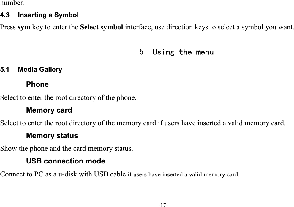  -17- number. 4.3  Inserting a Symbol Press sym key to enter the Select symbol interface, use direction keys to select a symbol you want.  5 Using the menu 5.1  Media Gallery Phone Select to enter the root directory of the phone. Memory card Select to enter the root directory of the memory card if users have inserted a valid memory card. Memory status Show the phone and the card memory status. USB connection mode Connect to PC as a u-disk with USB cable if users have inserted a valid memory card. 