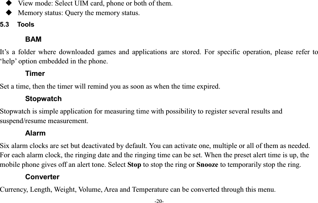  -20-  View mode: Select UIM card, phone or both of them.  Memory status: Query the memory status. 5.3  Tools BAM It¶s  a  folder  where  downloaded  games  and  applications  are  stored.  For  specific  operation,  please  refer  to µhelp¶ option embedded in the phone. Timer Set a time, then the timer will remind you as soon as when the time expired. Stopwatch Stopwatch is simple application for measuring time with possibility to register several results and suspend/resume measurement. Alarm Six alarm clocks are set but deactivated by default. You can activate one, multiple or all of them as needed. For each alarm clock, the ringing date and the ringing time can be set. When the preset alert time is up, the mobile phone gives off an alert tone. Select Stop to stop the ring or Snooze to temporarily stop the ring.   Converter Currency, Length, Weight, Volume, Area and Temperature can be converted through this menu.   