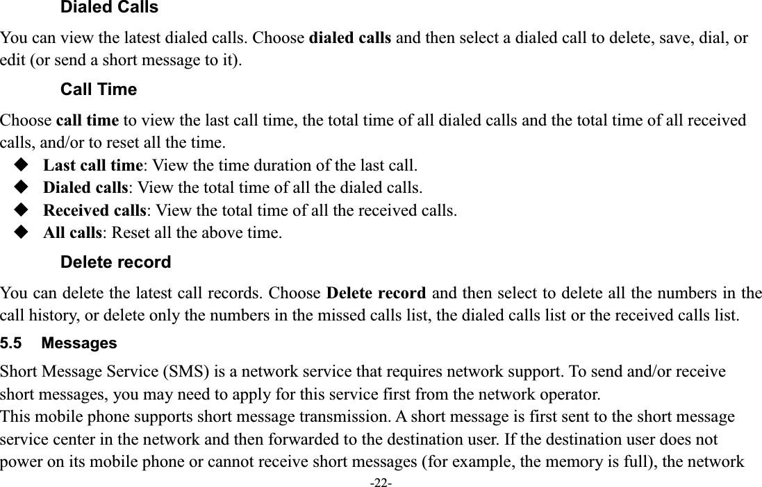  -22- Dialed Calls You can view the latest dialed calls. Choose dialed calls and then select a dialed call to delete, save, dial, or edit (or send a short message to it). Call Time Choose call time to view the last call time, the total time of all dialed calls and the total time of all received calls, and/or to reset all the time.  Last call time: View the time duration of the last call.  Dialed calls: View the total time of all the dialed calls.  Received calls: View the total time of all the received calls.  All calls: Reset all the above time. Delete record You can delete the latest call records. Choose Delete record and then select to delete all the numbers in the call history, or delete only the numbers in the missed calls list, the dialed calls list or the received calls list. 5.5  Messages Short Message Service (SMS) is a network service that requires network support. To send and/or receive short messages, you may need to apply for this service first from the network operator. This mobile phone supports short message transmission. A short message is first sent to the short message service center in the network and then forwarded to the destination user. If the destination user does not power on its mobile phone or cannot receive short messages (for example, the memory is full), the network 