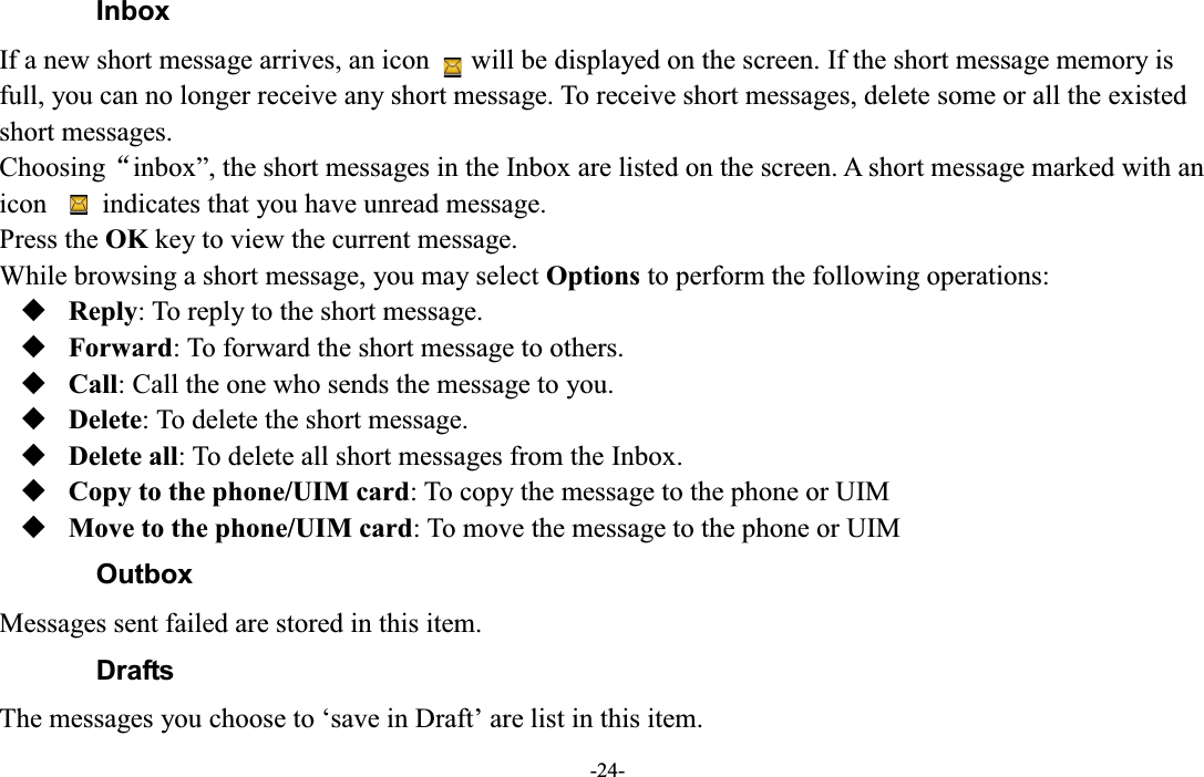  -24- Inbox If a new short message arrives, an icon      will be displayed on the screen. If the short message memory is full, you can no longer receive any short message. To receive short messages, delete some or all the existed short messages. ChoosingĀinbox´, the short messages in the Inbox are listed on the screen. A short message marked with an icon        indicates that you have unread message.   Press the OK key to view the current message. While browsing a short message, you may select Options to perform the following operations:  Reply: To reply to the short message.  Forward: To forward the short message to others.  Call: Call the one who sends the message to you.  Delete: To delete the short message.  Delete all: To delete all short messages from the Inbox.  Copy to the phone/UIM card: To copy the message to the phone or UIM  Move to the phone/UIM card: To move the message to the phone or UIM Outbox Messages sent failed are stored in this item. Drafts The messages you choose to µsave in Draft¶ are list in this item. 