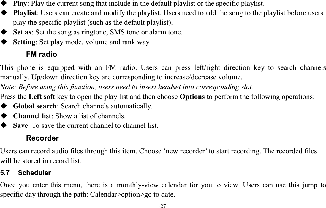  -27-  Play: Play the current song that include in the default playlist or the specific playlist.  Playlist: Users can create and modify the playlist. Users need to add the song to the playlist before users play the specific playlist (such as the default playlist).  Set as: Set the song as ringtone, SMS tone or alarm tone.  Setting: Set play mode, volume and rank way. FM radio This  phone  is  equipped  with  an  FM  radio.  Users  can  press  left/right  direction  key  to  search  channels manually. Up/down direction key are corresponding to increase/decrease volume.   Note: Before using this function, users need to insert headset into corresponding slot. Press the Left soft key to open the play list and then choose Options to perform the following operations:  Global search: Search channels automatically.  Channel list: Show a list of channels.  Save: To save the current channel to channel list. Recorder Users can record audio files through this item. Choose µnew recorder¶ to start recording. The recorded files will be stored in record list. 5.7  Scheduler Once  you  enter  this  menu,  there  is  a  monthly-view  calendar  for  you  to  view.  Users  can  use  this  jump  to specific day through the path: Calendar&gt;option&gt;go to date. 