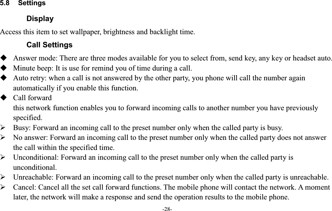  -28- 5.8  Settings Display   Access this item to set wallpaper, brightness and backlight time.   Call Settings  Answer mode: There are three modes available for you to select from, send key, any key or headset auto.  Minute beep: It is use for remind you of time during a call.  Auto retry: when a call is not answered by the other party, you phone will call the number again automatically if you enable this function.  Call forward this network function enables you to forward incoming calls to another number you have previously specified.   ¾ Busy: Forward an incoming call to the preset number only when the called party is busy. ¾ No answer: Forward an incoming call to the preset number only when the called party does not answer the call within the specified time. ¾ Unconditional: Forward an incoming call to the preset number only when the called party is unconditional. ¾ Unreachable: Forward an incoming call to the preset number only when the called party is unreachable. ¾ Cancel: Cancel all the set call forward functions. The mobile phone will contact the network. A moment later, the network will make a response and send the operation results to the mobile phone. 