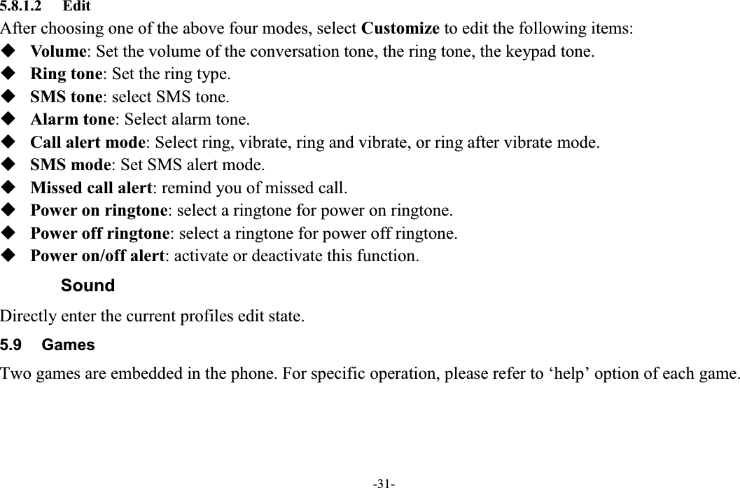  -31- 5.8.1.2 Edit After choosing one of the above four modes, select Customize to edit the following items:  Volume: Set the volume of the conversation tone, the ring tone, the keypad tone.  Ring tone: Set the ring type.  SMS tone: select SMS tone.  Alarm tone: Select alarm tone.  Call alert mode: Select ring, vibrate, ring and vibrate, or ring after vibrate mode.  SMS mode: Set SMS alert mode.  Missed call alert: remind you of missed call.  Power on ringtone: select a ringtone for power on ringtone.  Power off ringtone: select a ringtone for power off ringtone.  Power on/off alert: activate or deactivate this function. Sound Directly enter the current profiles edit state. 5.9  Games Two games are embedded in the phone. For specific operation, please refer to µhelp¶ option of each game.  