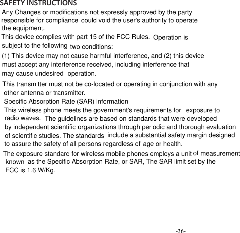  -36-     SAFETY INSTRUCTIONS         This transmitter must not be co-located or operating in conjunction with anyother antenna or transmitter.Any Changes or modifications not expressly approved by the partyresponsible for compliance  could void the user&apos;s authority to operatethe equipment.This device complies with part 15 of the FCC Rules. Operation is subject to the following two conditions: (1) This device may not cause harmful interference, and (2) this device must accept any interference received, including interference thatmay cause undesired  operation. Specific Absorption Rate (SAR) informationThis wireless phone meets the government&apos;s requirements for  exposure to  radio waves. The guidelines are based on standards that were developedby independent scientific organizations through periodic and thorough evaluation of scientific studies. The standards include a substantial safety margin designed to assure the safety of all persons regardless of age or health.The exposure standard for wireless mobile phones employs a unit of measurement known  as the Specific Absorption Rate, or SAR, The SAR limit set by theFCC is 1.6 W/Kg.