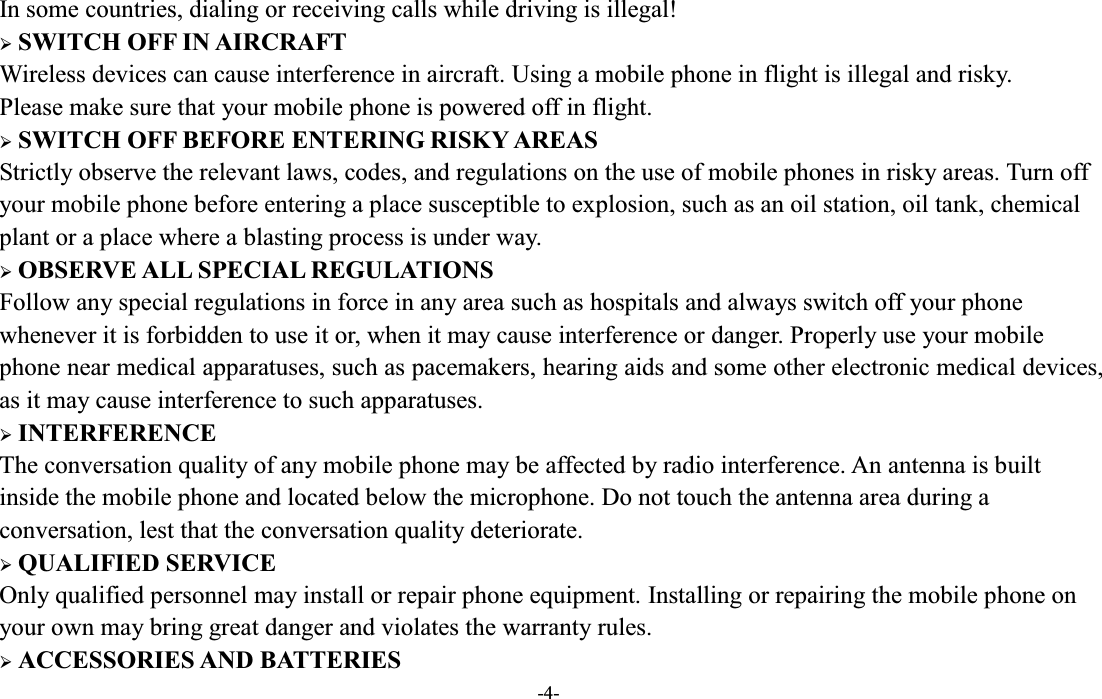  -4- In some countries, dialing or receiving calls while driving is illegal! ¾ SWITCH OFF IN AIRCRAFT Wireless devices can cause interference in aircraft. Using a mobile phone in flight is illegal and risky.     Please make sure that your mobile phone is powered off in flight. ¾ SWITCH OFF BEFORE ENTERING RISKY AREAS Strictly observe the relevant laws, codes, and regulations on the use of mobile phones in risky areas. Turn off your mobile phone before entering a place susceptible to explosion, such as an oil station, oil tank, chemical plant or a place where a blasting process is under way. ¾ OBSERVE ALL SPECIAL REGULATIONS Follow any special regulations in force in any area such as hospitals and always switch off your phone whenever it is forbidden to use it or, when it may cause interference or danger. Properly use your mobile phone near medical apparatuses, such as pacemakers, hearing aids and some other electronic medical devices, as it may cause interference to such apparatuses. ¾ INTERFERENCE The conversation quality of any mobile phone may be affected by radio interference. An antenna is built inside the mobile phone and located below the microphone. Do not touch the antenna area during a conversation, lest that the conversation quality deteriorate. ¾ QUALIFIED SERVICE Only qualified personnel may install or repair phone equipment. Installing or repairing the mobile phone on your own may bring great danger and violates the warranty rules. ¾ ACCESSORIES AND BATTERIES 