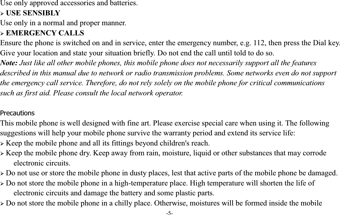  -5- Use only approved accessories and batteries. ¾ USE SENSIBLY Use only in a normal and proper manner. ¾ EMERGENCY CALLS Ensure the phone is switched on and in service, enter the emergency number, e.g. 112, then press the Dial key. Give your location and state your situation briefly. Do not end the call until told to do so. Note: Just like all other mobile phones, this mobile phone does not necessarily support all the features described in this manual due to network or radio transmission problems. Some networks even do not support the emergency call service. Therefore, do not rely solely on the mobile phone for critical communications such as first aid. Please consult the local network operator.  Precautions This mobile phone is well designed with fine art. Please exercise special care when using it. The following suggestions will help your mobile phone survive the warranty period and extend its service life: ¾ Keep the mobile phone and all its fittings beyond children&apos;s reach. ¾ Keep the mobile phone dry. Keep away from rain, moisture, liquid or other substances that may corrode electronic circuits. ¾ Do not use or store the mobile phone in dusty places, lest that active parts of the mobile phone be damaged. ¾ Do not store the mobile phone in a high-temperature place. High temperature will shorten the life of electronic circuits and damage the battery and some plastic parts. ¾ Do not store the mobile phone in a chilly place. Otherwise, moistures will be formed inside the mobile 