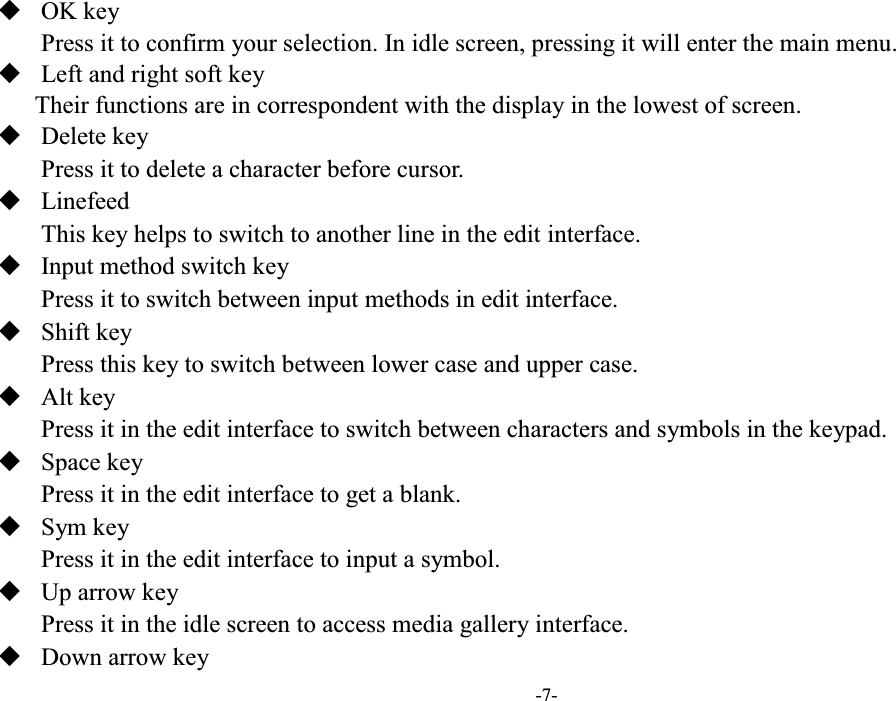  -7-  OK key Press it to confirm your selection. In idle screen, pressing it will enter the main menu.  Left and right soft key Their functions are in correspondent with the display in the lowest of screen.  Delete key   Press it to delete a character before cursor.  Linefeed   This key helps to switch to another line in the edit interface.  Input method switch key   Press it to switch between input methods in edit interface.  Shift key   Press this key to switch between lower case and upper case.  Alt key   Press it in the edit interface to switch between characters and symbols in the keypad.  Space key   Press it in the edit interface to get a blank.  Sym key   Press it in the edit interface to input a symbol.  Up arrow key   Press it in the idle screen to access media gallery interface.  Down arrow key   