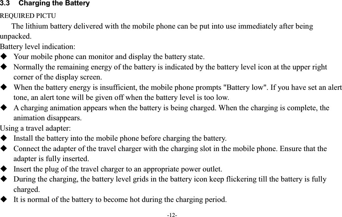  -12- 3.3  Charging the Battery REQUIRED PICTU The lithium battery delivered with the mobile phone can be put into use immediately after being unpacked.   Battery level indication:  Your mobile phone can monitor and display the battery state.  Normally the remaining energy of the battery is indicated by the battery level icon at the upper right corner of the display screen.  When the battery energy is insufficient, the mobile phone prompts &quot;Battery low&quot;. If you have set an alert tone, an alert tone will be given off when the battery level is too low.  A charging animation appears when the battery is being charged. When the charging is complete, the animation disappears. Using a travel adapter:  Install the battery into the mobile phone before charging the battery.  Connect the adapter of the travel charger with the charging slot in the mobile phone. Ensure that the adapter is fully inserted.  Insert the plug of the travel charger to an appropriate power outlet.  During the charging, the battery level grids in the battery icon keep flickering till the battery is fully charged.  It is normal of the battery to become hot during the charging period. 