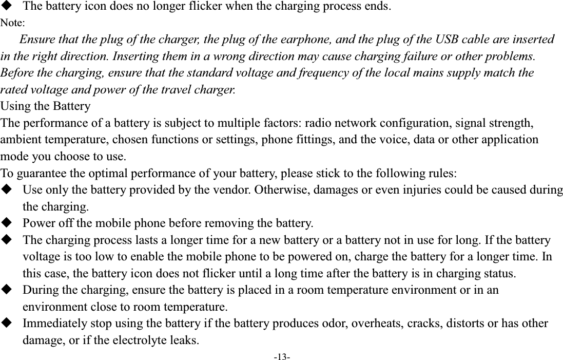  -13-  The battery icon does no longer flicker when the charging process ends. Note: Ensure that the plug of the charger, the plug of the earphone, and the plug of the USB cable are inserted in the right direction. Inserting them in a wrong direction may cause charging failure or other problems. Before the charging, ensure that the standard voltage and frequency of the local mains supply match the rated voltage and power of the travel charger. Using the Battery The performance of a battery is subject to multiple factors: radio network configuration, signal strength, ambient temperature, chosen functions or settings, phone fittings, and the voice, data or other application mode you choose to use. To guarantee the optimal performance of your battery, please stick to the following rules:  Use only the battery provided by the vendor. Otherwise, damages or even injuries could be caused during the charging.  Power off the mobile phone before removing the battery.  The charging process lasts a longer time for a new battery or a battery not in use for long. If the battery voltage is too low to enable the mobile phone to be powered on, charge the battery for a longer time. In this case, the battery icon does not flicker until a long time after the battery is in charging status.  During the charging, ensure the battery is placed in a room temperature environment or in an environment close to room temperature.  Immediately stop using the battery if the battery produces odor, overheats, cracks, distorts or has other damage, or if the electrolyte leaks. 