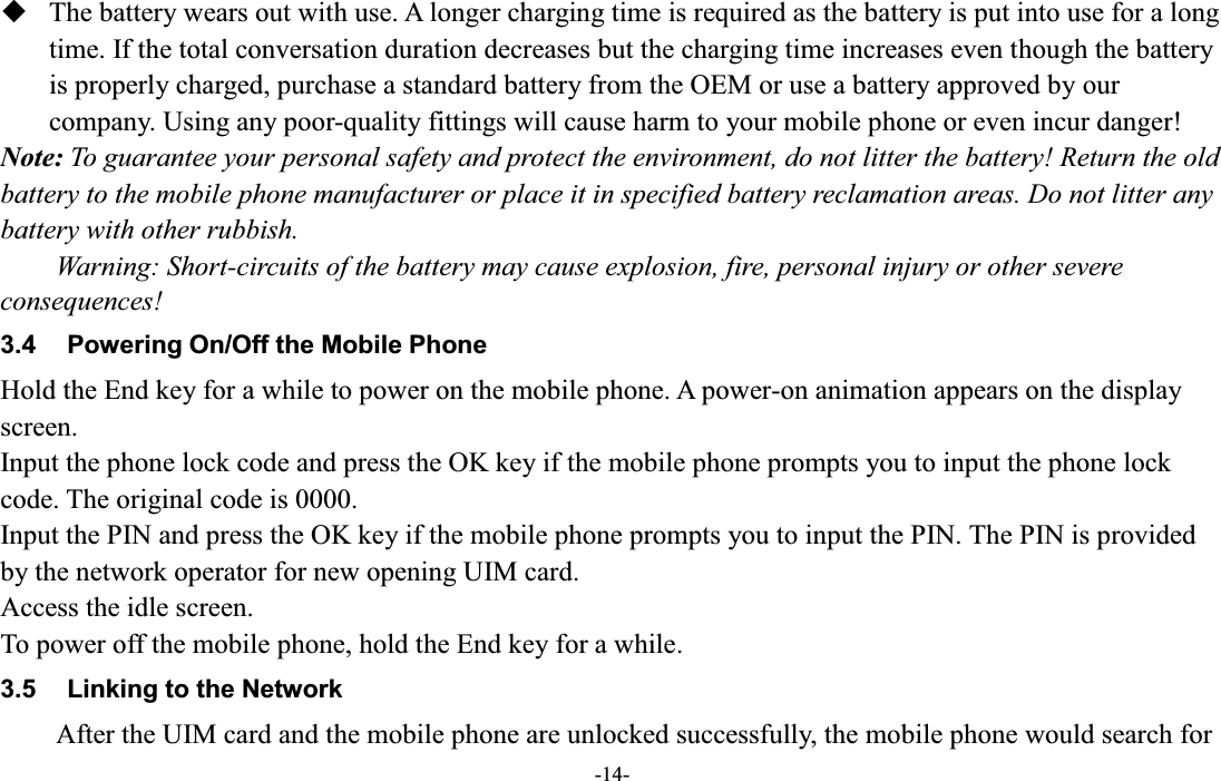  -14-  The battery wears out with use. A longer charging time is required as the battery is put into use for a long time. If the total conversation duration decreases but the charging time increases even though the battery is properly charged, purchase a standard battery from the OEM or use a battery approved by our company. Using any poor-quality fittings will cause harm to your mobile phone or even incur danger! Note: To guarantee your personal safety and protect the environment, do not litter the battery! Return the old battery to the mobile phone manufacturer or place it in specified battery reclamation areas. Do not litter any battery with other rubbish. Warning: Short-circuits of the battery may cause explosion, fire, personal injury or other severe consequences! 3.4  Powering On/Off the Mobile Phone Hold the End key for a while to power on the mobile phone. A power-on animation appears on the display screen. Input the phone lock code and press the OK key if the mobile phone prompts you to input the phone lock code. The original code is 0000. Input the PIN and press the OK key if the mobile phone prompts you to input the PIN. The PIN is provided by the network operator for new opening UIM card. Access the idle screen. To power off the mobile phone, hold the End key for a while. 3.5  Linking to the Network After the UIM card and the mobile phone are unlocked successfully, the mobile phone would search for 