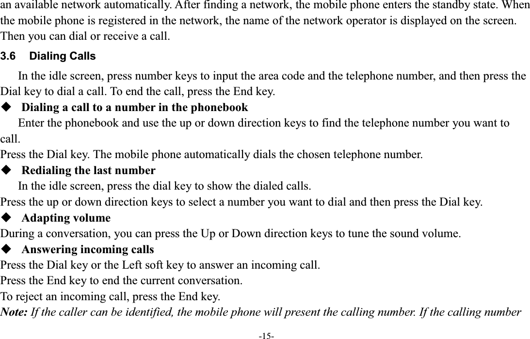  -15- an available network automatically. After finding a network, the mobile phone enters the standby state. When the mobile phone is registered in the network, the name of the network operator is displayed on the screen. Then you can dial or receive a call. 3.6  Dialing Calls In the idle screen, press number keys to input the area code and the telephone number, and then press the Dial key to dial a call. To end the call, press the End key.  Dialing a call to a number in the phonebook Enter the phonebook and use the up or down direction keys to find the telephone number you want to call. Press the Dial key. The mobile phone automatically dials the chosen telephone number.  Redialing the last number In the idle screen, press the dial key to show the dialed calls. Press the up or down direction keys to select a number you want to dial and then press the Dial key.  Adapting volume During a conversation, you can press the Up or Down direction keys to tune the sound volume.  Answering incoming calls Press the Dial key or the Left soft key to answer an incoming call. Press the End key to end the current conversation. To reject an incoming call, press the End key. Note: If the caller can be identified, the mobile phone will present the calling number. If the calling number 