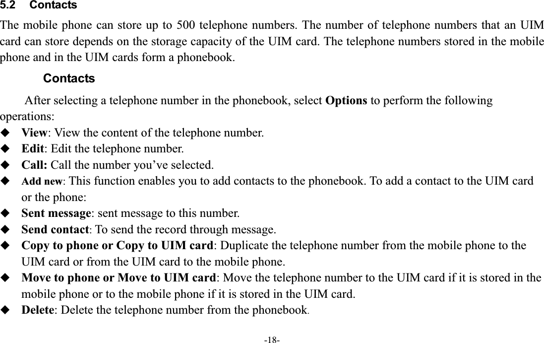  -18- 5.2  Contacts The mobile phone can store up to 500 telephone numbers. The number of telephone numbers that an UIM card can store depends on the storage capacity of the UIM card. The telephone numbers stored in the mobile phone and in the UIM cards form a phonebook. Contacts After selecting a telephone number in the phonebook, select Options to perform the following operations:  View: View the content of the telephone number.  Edit: Edit the telephone number.  Call: Call the number you¶ve selected.  Add new: This function enables you to add contacts to the phonebook. To add a contact to the UIM card or the phone:  Sent message: sent message to this number.  Send contact: To send the record through message.  Copy to phone or Copy to UIM card: Duplicate the telephone number from the mobile phone to the UIM card or from the UIM card to the mobile phone.  Move to phone or Move to UIM card: Move the telephone number to the UIM card if it is stored in the mobile phone or to the mobile phone if it is stored in the UIM card.  Delete: Delete the telephone number from the phonebook. 