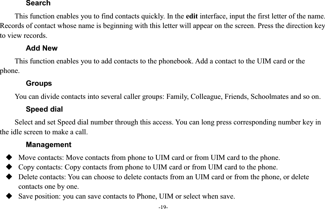  -19- Search This function enables you to find contacts quickly. In the edit interface, input the first letter of the name. Records of contact whose name is beginning with this letter will appear on the screen. Press the direction key to view records. Add New This function enables you to add contacts to the phonebook. Add a contact to the UIM card or the phone. Groups You can divide contacts into several caller groups: Family, Colleague, Friends, Schoolmates and so on. Speed dial Select and set Speed dial number through this access. You can long press corresponding number key in the idle screen to make a call. Management  Move contacts: Move contacts from phone to UIM card or from UIM card to the phone.  Copy contacts: Copy contacts from phone to UIM card or from UIM card to the phone.  Delete contacts: You can choose to delete contacts from an UIM card or from the phone, or delete contacts one by one.  Save position: you can save contacts to Phone, UIM or select when save. 