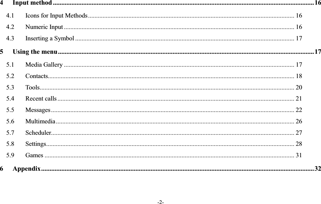  -2- 4 Input method ........................................................................................................................................................... 16 4.1  Icons for Input Methods ................................................................................................................................ 16 4.2  Numeric Input ............................................................................................................................................... 16 4.3  Inserting a Symbol ........................................................................................................................................ 17 5 Using the menu ........................................................................................................................................................ 17 5.1  Media Gallery ............................................................................................................................................... 17 5.2  Contacts......................................................................................................................................................... 18 5.3  Tools .............................................................................................................................................................. 20 5.4  Recent calls ................................................................................................................................................... 21 5.5  Messages ....................................................................................................................................................... 22 5.6  Multimedia .................................................................................................................................................... 26 5.7  Scheduler....................................................................................................................................................... 27 5.8  Settings .......................................................................................................................................................... 28 5.9  Games ........................................................................................................................................................... 31 6 Appendix .................................................................................................................................................................. 32  