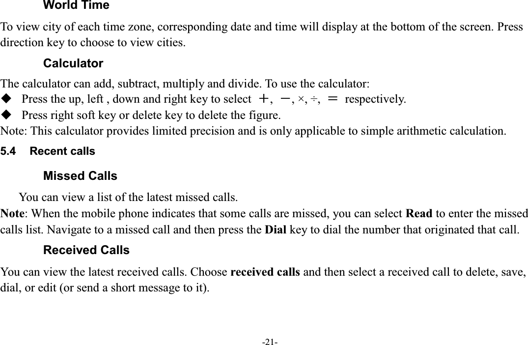  -21- World Time To view city of each time zone, corresponding date and time will display at the bottom of the screen. Press direction key to choose to view cities.   Calculator The calculator can add, subtract, multiply and divide. To use the calculator:    Press the up, left , down and right key to select  㧗,  㧙, ×, ÷,  㧩  respectively.  Press right soft key or delete key to delete the figure. Note: This calculator provides limited precision and is only applicable to simple arithmetic calculation. 5.4  Recent calls Missed Calls       You can view a list of the latest missed calls. Note: When the mobile phone indicates that some calls are missed, you can select Read to enter the missed calls list. Navigate to a missed call and then press the Dial key to dial the number that originated that call. Received Calls You can view the latest received calls. Choose received calls and then select a received call to delete, save, dial, or edit (or send a short message to it). 