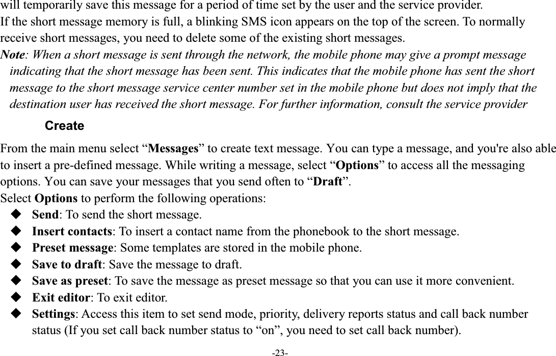  -23- will temporarily save this message for a period of time set by the user and the service provider. If the short message memory is full, a blinking SMS icon appears on the top of the screen. To normally receive short messages, you need to delete some of the existing short messages. Note: When a short message is sent through the network, the mobile phone may give a prompt message indicating that the short message has been sent. This indicates that the mobile phone has sent the short message to the short message service center number set in the mobile phone but does not imply that the destination user has received the short message. For further information, consult the service provider Create )URPWKHPDLQPHQXVHOHFW³Messages´WRFUHDWHWH[WPHVVDJH You can type a message, and you&apos;re also able to insert a pre-defined message. While writing a message, select ³Options´WRDFFHVVDOOWKHPHVVDJLQJoptions. You can save your PHVVDJHVWKDW\RXVHQGRIWHQWR³Draft´. Select Options to perform the following operations:  Send: To send the short message.  Insert contacts: To insert a contact name from the phonebook to the short message.  Preset message: Some templates are stored in the mobile phone.    Save to draft: Save the message to draft.  Save as preset: To save the message as preset message so that you can use it more convenient.  Exit editor: To exit editor.  Settings: Access this item to set send mode, priority, delivery reports status and call back number status (If you set call back number status to ³on´, you need to set call back number). 