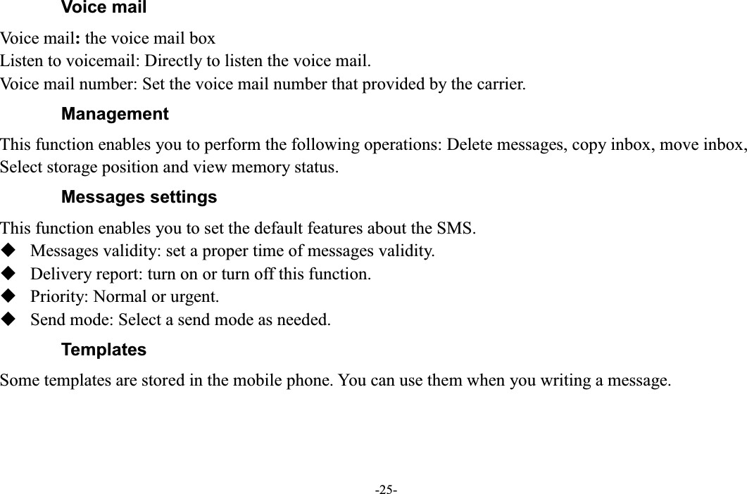  -25- Voice mail Voice mail: the voice mail box Listen to voicemail: Directly to listen the voice mail. Voice mail number: Set the voice mail number that provided by the carrier.   Management This function enables you to perform the following operations: Delete messages, copy inbox, move inbox, Select storage position and view memory status. Messages settings This function enables you to set the default features about the SMS.  Messages validity: set a proper time of messages validity.  Delivery report: turn on or turn off this function.  Priority: Normal or urgent.  Send mode: Select a send mode as needed. Templates Some templates are stored in the mobile phone. You can use them when you writing a message. 