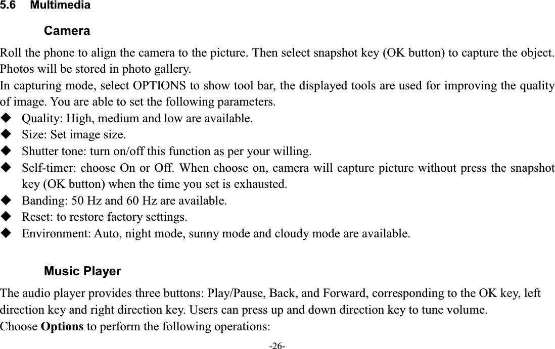  -26- 5.6  Multimedia Camera Roll the phone to align the camera to the picture. Then select snapshot key (OK button) to capture the object. Photos will be stored in photo gallery. In capturing mode, select OPTIONS to show tool bar, the displayed tools are used for improving the quality of image. You are able to set the following parameters.  Quality: High, medium and low are available.  Size: Set image size.      Shutter tone: turn on/off this function as per your willing.    Self-timer: choose On or Off. When choose on, camera will capture picture without press the snapshot key (OK button) when the time you set is exhausted.  Banding: 50 Hz and 60 Hz are available.  Reset: to restore factory settings.  Environment: Auto, night mode, sunny mode and cloudy mode are available.  Music Player The audio player provides three buttons: Play/Pause, Back, and Forward, corresponding to the OK key, left direction key and right direction key. Users can press up and down direction key to tune volume. Choose Options to perform the following operations: 