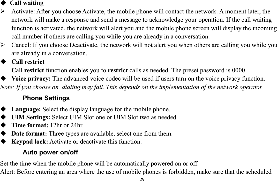  -29- ƹ  Call waiting ¾ Activate: After you choose Activate, the mobile phone will contact the network. A moment later, the network will make a response and send a message to acknowledge your operation. If the call waiting function is activated, the network will alert you and the mobile phone screen will display the incoming call number if others are calling you while you are already in a conversation. ¾ Cancel: If you choose Deactivate, the network will not alert you when others are calling you while you are already in a conversation.  Call restrict Call restrict function enables you to restrict calls as needed. The preset password is 0000.  Voice privacy: The advanced voice codec will be used if users turn on the voice privacy function. Note: If you choose on, dialing may fail. This depends on the implementation of the network operator. Phone Settings  Language: Select the display language for the mobile phone.  UIM Settings: Select UIM Slot one or UIM Slot two as needed.  Time format: 12hr or 24hr.  Date format: Three types are available, select one from them.  Keypad lock: Activate or deactivate this function.   Auto power on/off Set the time when the mobile phone will be automatically powered on or off. Alert: Before entering an area where the use of mobile phones is forbidden, make sure that the scheduled 