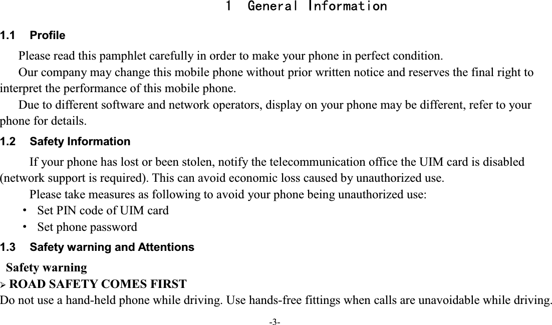  -3-  1 General Information 1.1  Profile    Please read this pamphlet carefully in order to make your phone in perfect condition.       Our company may change this mobile phone without prior written notice and reserves the final right to interpret the performance of this mobile phone.       Due to different software and network operators, display on your phone may be different, refer to your phone for details. 1.2  Safety Information   If your phone has lost or been stolen, notify the telecommunication office the UIM card is disabled (network support is required). This can avoid economic loss caused by unauthorized use. Please take measures as following to avoid your phone being unauthorized use: g  Set PIN code of UIM card g  Set phone password 1.3  Safety warning and Attentions  Safety warning ¾ ROAD SAFETY COMES FIRST Do not use a hand-held phone while driving. Use hands-free fittings when calls are unavoidable while driving. 