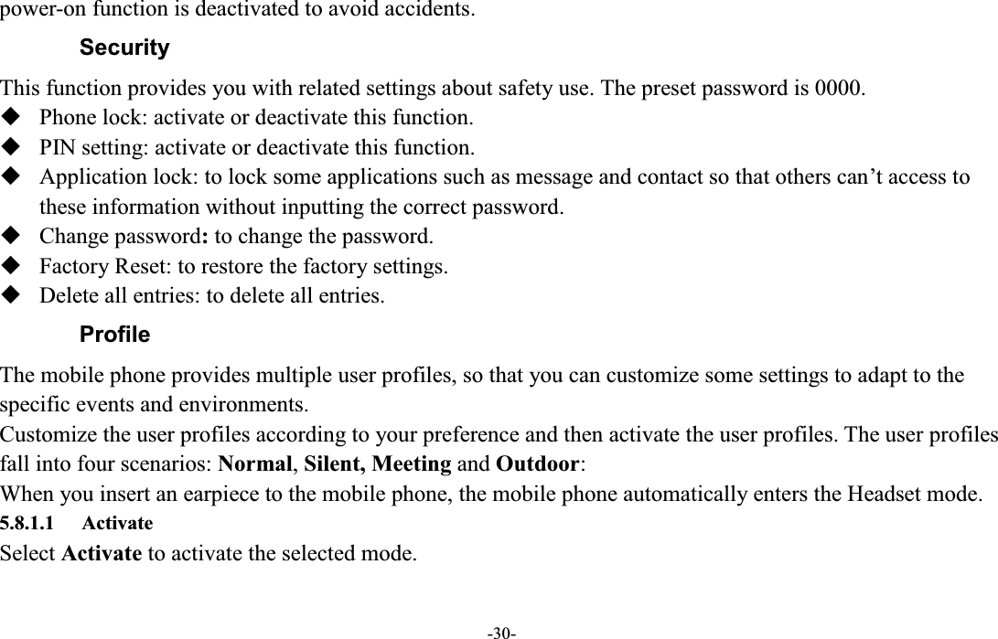  -30- power-on function is deactivated to avoid accidents. Security   This function provides you with related settings about safety use. The preset password is 0000.  Phone lock: activate or deactivate this function.  PIN setting: activate or deactivate this function.  Application lock: to lock some applications such as message and contact so that others can¶t access to these information without inputting the correct password.  Change password: to change the password.  Factory Reset: to restore the factory settings.  Delete all entries: to delete all entries. Profile The mobile phone provides multiple user profiles, so that you can customize some settings to adapt to the specific events and environments. Customize the user profiles according to your preference and then activate the user profiles. The user profiles fall into four scenarios: Normal, Silent, Meeting and Outdoor: When you insert an earpiece to the mobile phone, the mobile phone automatically enters the Headset mode.   5.8.1.1 Activate Select Activate to activate the selected mode. 