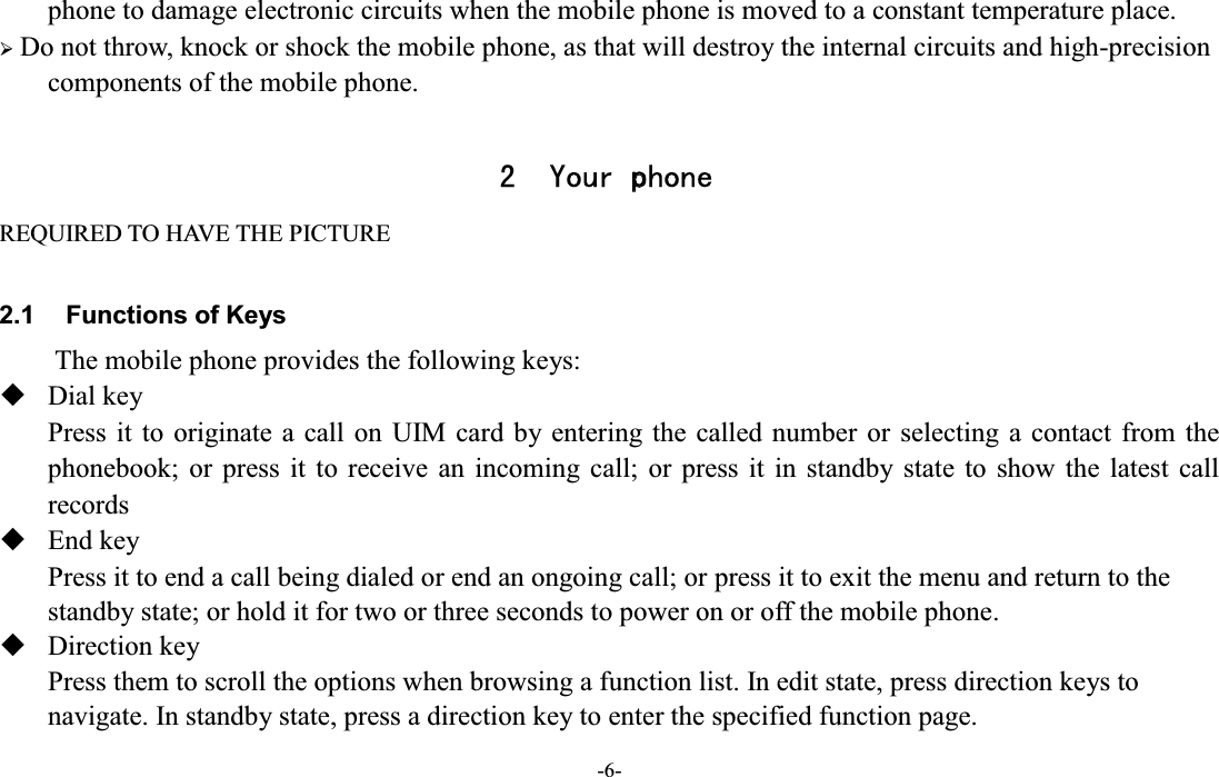  -6- phone to damage electronic circuits when the mobile phone is moved to a constant temperature place. ¾ Do not throw, knock or shock the mobile phone, as that will destroy the internal circuits and high-precision components of the mobile phone.  2 Your phone REQUIRED TO HAVE THE PICTURE  2.1  Functions of Keys The mobile phone provides the following keys:  Dial key   Press it to  originate a call on  UIM card by entering the called number or  selecting  a contact from  the phonebook;  or  press  it  to  receive  an  incoming  call;  or  press  it  in  standby  state  to  show  the  latest  call records  End key   Press it to end a call being dialed or end an ongoing call; or press it to exit the menu and return to the standby state; or hold it for two or three seconds to power on or off the mobile phone.  Direction key Press them to scroll the options when browsing a function list. In edit state, press direction keys to navigate. In standby state, press a direction key to enter the specified function page.   