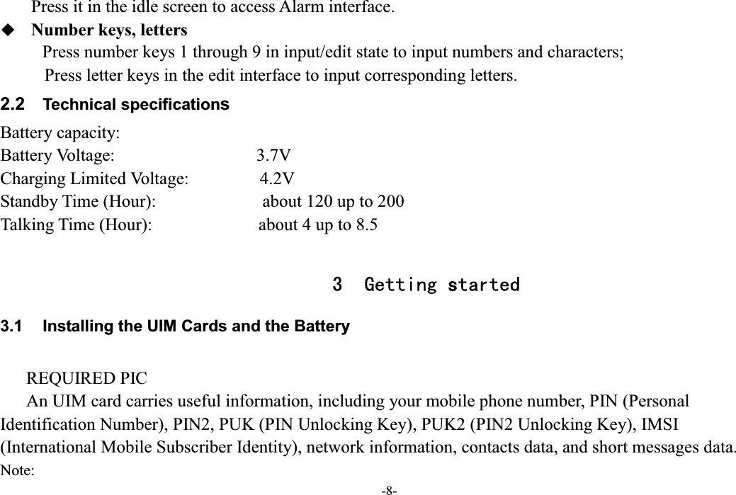  -8- Press it in the idle screen to access Alarm interface.  Number keys, letters Press number keys 1 through 9 in input/edit state to input numbers and characters;        Press letter keys in the edit interface to input corresponding letters. 2.2  Technical specifications Battery capacity: Battery Voltage:                                3.7V Charging Limited Voltage:                4.2V Standby Time (Hour):                        about 120 up to 200 Talking Time (Hour):                        about 4 up to 8.5  3 Getting started 3.1  Installing the UIM Cards and the Battery  REQUIRED PIC An UIM card carries useful information, including your mobile phone number, PIN (Personal Identification Number), PIN2, PUK (PIN Unlocking Key), PUK2 (PIN2 Unlocking Key), IMSI (International Mobile Subscriber Identity), network information, contacts data, and short messages data. Note: 