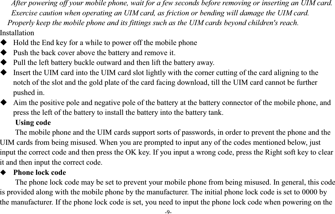  -9- After powering off your mobile phone, wait for a few seconds before removing or inserting an UIM card. Exercise caution when operating an UIM card, as friction or bending will damage the UIM card. Properly keep the mobile phone and its fittings such as the UIM cards beyond children&apos;s reach. Installation  Hold the End key for a while to power off the mobile phone  Push the back cover above the battery and remove it.  Pull the left battery buckle outward and then lift the battery away.  Insert the UIM card into the UIM card slot lightly with the corner cutting of the card aligning to the notch of the slot and the gold plate of the card facing download, till the UIM card cannot be further pushed in.  Aim the positive pole and negative pole of the battery at the battery connector of the mobile phone, and press the left of the battery to install the battery into the battery tank. Using code The mobile phone and the UIM cards support sorts of passwords, in order to prevent the phone and the UIM cards from being misused. When you are prompted to input any of the codes mentioned below, just input the correct code and then press the OK key. If you input a wrong code, press the Right soft key to clear it and then input the correct code.    Phone lock code The phone lock code may be set to prevent your mobile phone from being misused. In general, this code is provided along with the mobile phone by the manufacturer. The initial phone lock code is set to 0000 by the manufacturer. If the phone lock code is set, you need to input the phone lock code when powering on the 